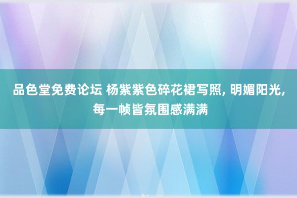品色堂免费论坛 杨紫紫色碎花裙写照， 明媚阳光， 每一帧皆氛围感满满