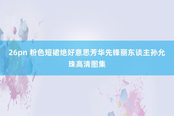 26pn 粉色短裙绝好意思芳华先锋丽东谈主孙允珠高清图集