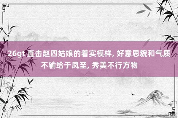 26gt 直击赵四姑娘的着实模样， 好意思貌和气质不输给于凤至， 秀美不行方物