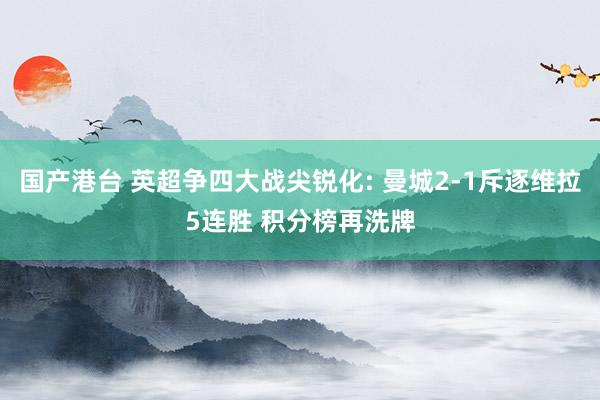 国产港台 英超争四大战尖锐化: 曼城2-1斥逐维拉5连胜 积分榜再洗牌