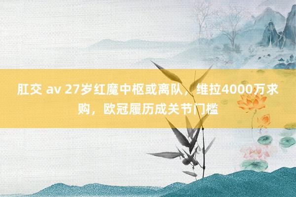 肛交 av 27岁红魔中枢或离队，维拉4000万求购，欧冠履历成关节门槛