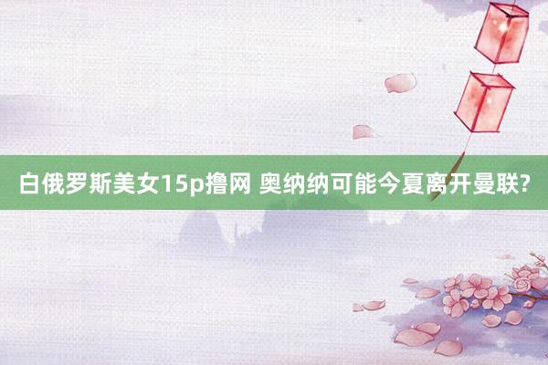 白俄罗斯美女15p撸网 奥纳纳可能今夏离开曼联?