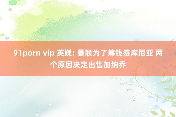 91porn vip 英媒: 曼联为了筹钱签库尼亚 两个原因决定出售加纳乔