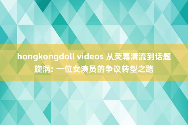 hongkongdoll videos 从荧幕清流到话题旋涡: 一位女演员的争议转型之路