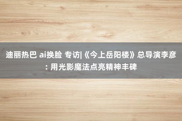 迪丽热巴 ai换脸 专访|《今上岳阳楼》总导演李彦: 用光影魔法点亮精神丰碑