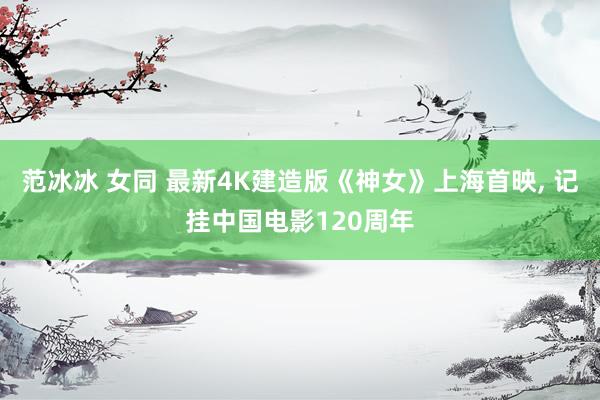 范冰冰 女同 最新4K建造版《神女》上海首映， 记挂中国电影120周年