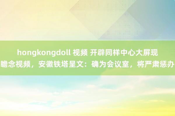 hongkongdoll 视频 开辟同样中心大屏现瞻念视频，安徽铁塔呈文：确为会议室，将严肃惩办