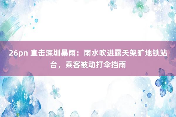 26pn 直击深圳暴雨：雨水吹进露天架旷地铁站台，乘客被动打伞挡雨