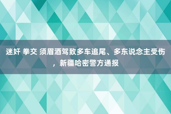迷奸 拳交 须眉酒驾致多车追尾、多东说念主受伤，新疆哈密警方通报