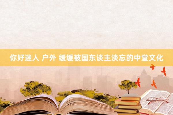 你好迷人 户外 缓缓被国东谈主淡忘的中堂文化