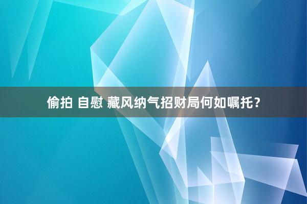 偷拍 自慰 藏风纳气招财局何如嘱托？