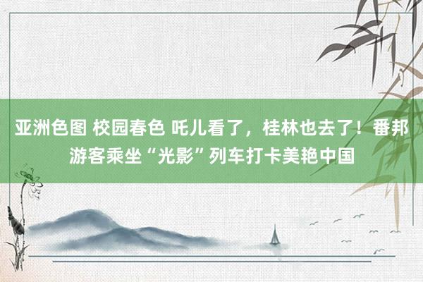 亚洲色图 校园春色 吒儿看了，桂林也去了！番邦游客乘坐“光影”列车打卡美艳中国