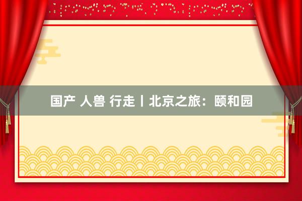 国产 人兽 行走丨北京之旅：颐和园