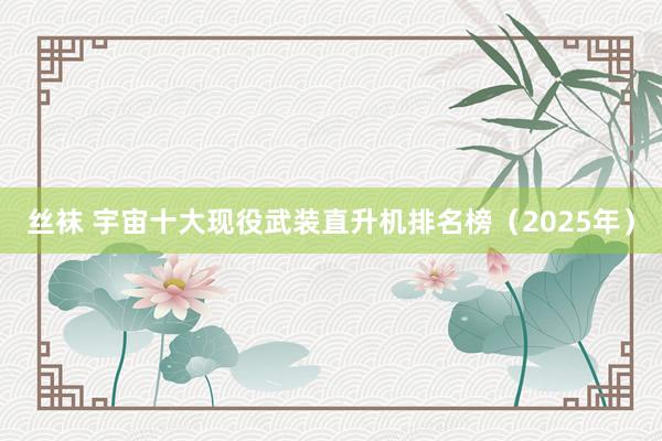 丝袜 宇宙十大现役武装直升机排名榜（2025年）