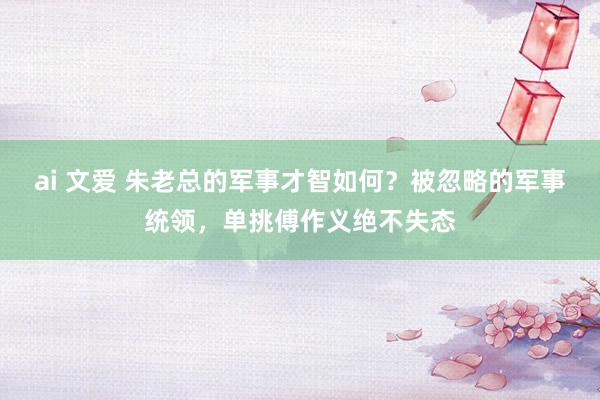 ai 文爱 朱老总的军事才智如何？被忽略的军事统领，单挑傅作义绝不失态