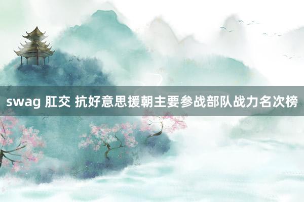 swag 肛交 抗好意思援朝主要参战部队战力名次榜