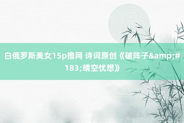 白俄罗斯美女15p撸网 诗词原创《破阵子&#183;晴空忧想》