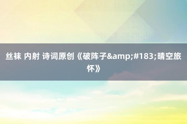 丝袜 内射 诗词原创《破阵子&#183;晴空旅怀》