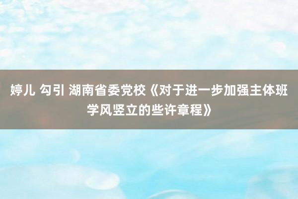 婷儿 勾引 湖南省委党校《对于进一步加强主体班学风竖立的些许章程》