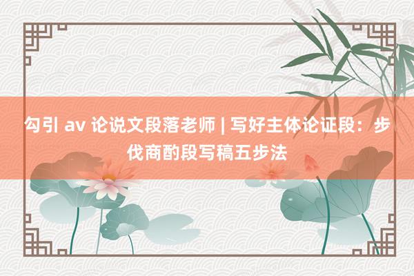 勾引 av 论说文段落老师 | 写好主体论证段：步伐商酌段写稿五步法