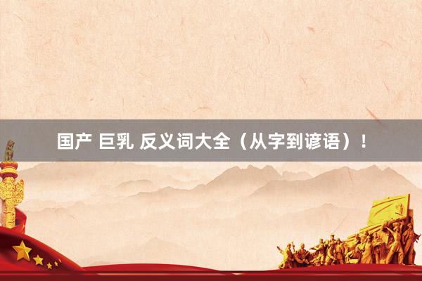 国产 巨乳 反义词大全（从字到谚语）！