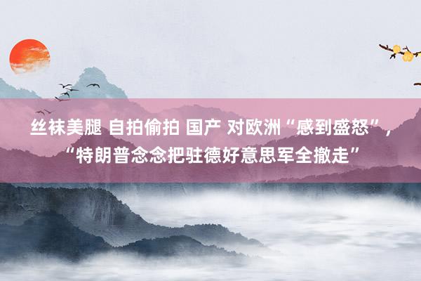 丝袜美腿 自拍偷拍 国产 对欧洲“感到盛怒”，“特朗普念念把驻德好意思军全撤走”