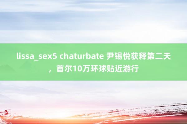 lissa_sex5 chaturbate 尹锡悦获释第二天，首尔10万环球贴近游行