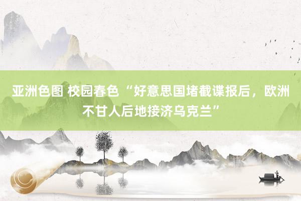 亚洲色图 校园春色 “好意思国堵截谍报后，欧洲不甘人后地接济乌克兰”