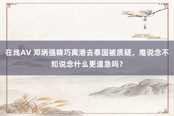 在线AV 邓炳强精巧离港去泰国被质疑，难说念不知说念什么更遑