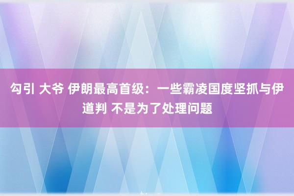 勾引 大爷 伊朗最高首级：一些霸凌国度坚抓与伊道判 不是为了处理问题