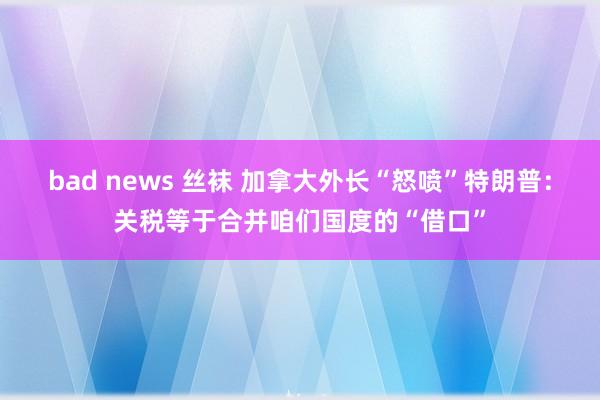 bad news 丝袜 加拿大外长“怒喷”特朗普：关税等于合