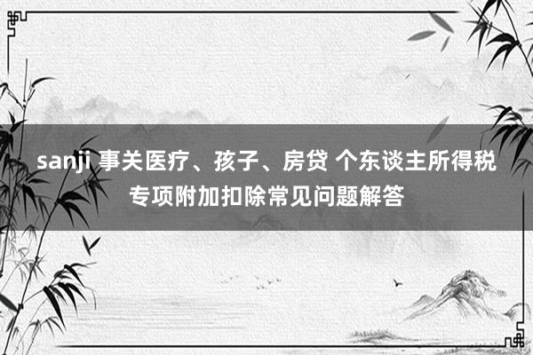 sanji 事关医疗、孩子、房贷 个东谈主所得税专项附加扣除常见问题解答