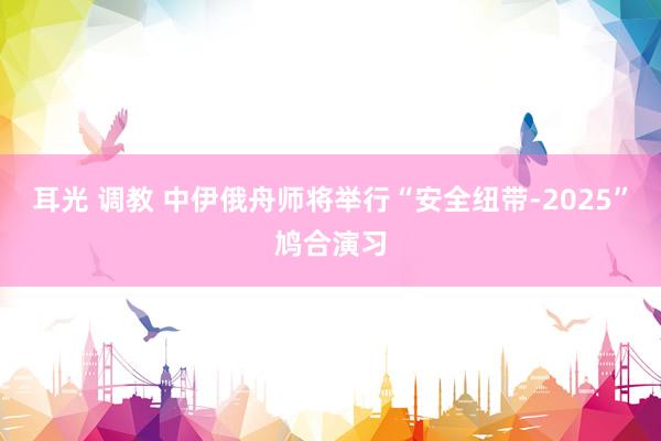 耳光 调教 中伊俄舟师将举行“安全纽带-2025”鸠合演习