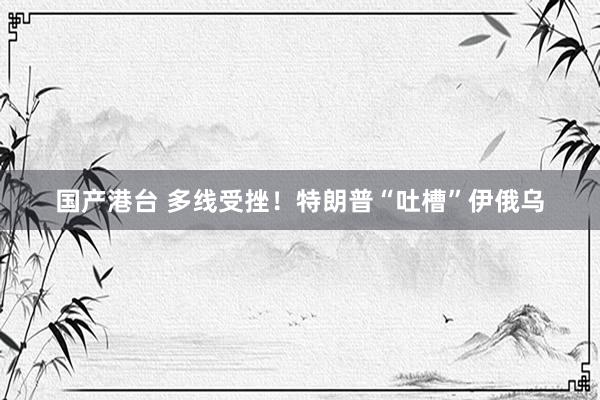 国产港台 多线受挫！特朗普“吐槽”伊俄乌