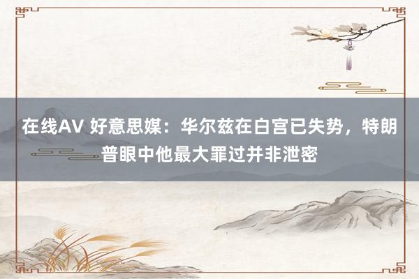 在线AV 好意思媒：华尔兹在白宫已失势，特朗普眼中他最大罪过并非泄密