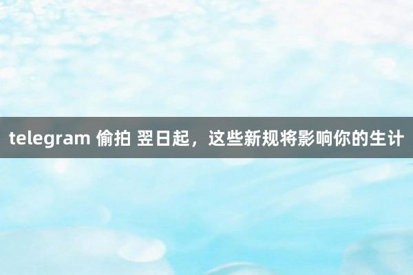 telegram 偷拍 翌日起，这些新规将影响你的生计