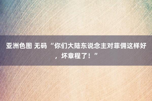 亚洲色图 无码 “你们大陆东说念主对菲佣这样好，坏章程了！”